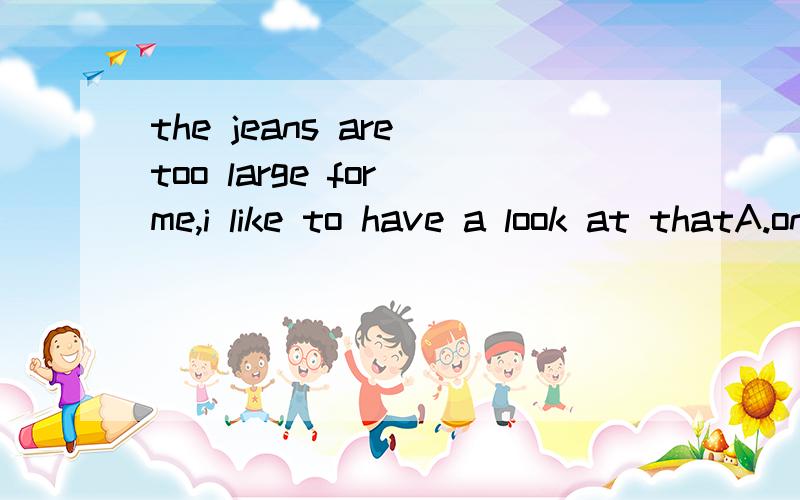 the jeans are too large for me,i like to have a look at thatA.one B.ones C.pair D.jeans