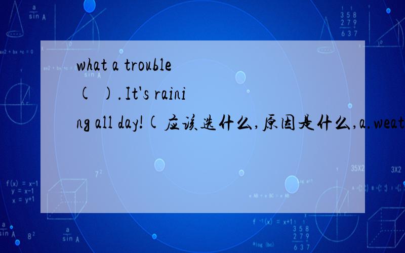what a trouble( ).It's raining all day!(应该选什么,原因是什么,a.weather b.day c.time