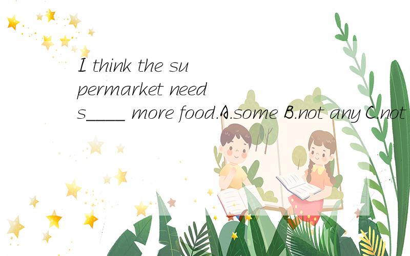 I think the supermarket needs____ more food.A.some B.not any C.not D.A、BandC.选什么?