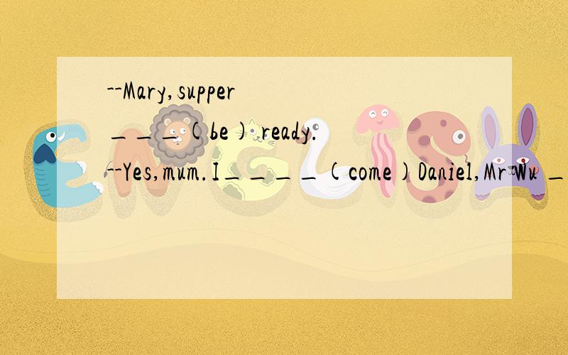--Mary,supper ___(be) ready.--Yes,mum.I____(come)Daniel,Mr Wu ____(want) you _____(go) to his office now .He ____(wait) for you