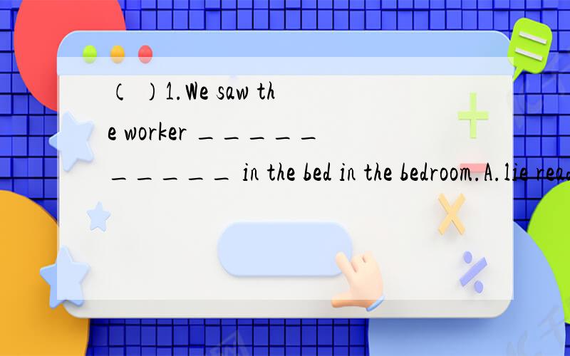 （ ）1.We saw the worker __________ in the bed in the bedroom.A.lie reading B.lies reading C.lyng to read D.lie to read( )2.Most people want to stay at home when it ________.A.is snowing B.snows C.was snowing D.snowed( )3.The accident happened ____