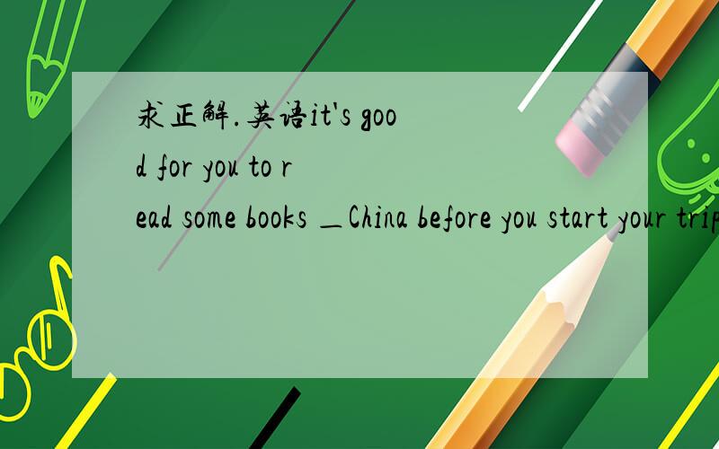 求正解.英语it's good for you to read some books ＿China before you start your trip there.A.in B.for C.of D.on要说理由,