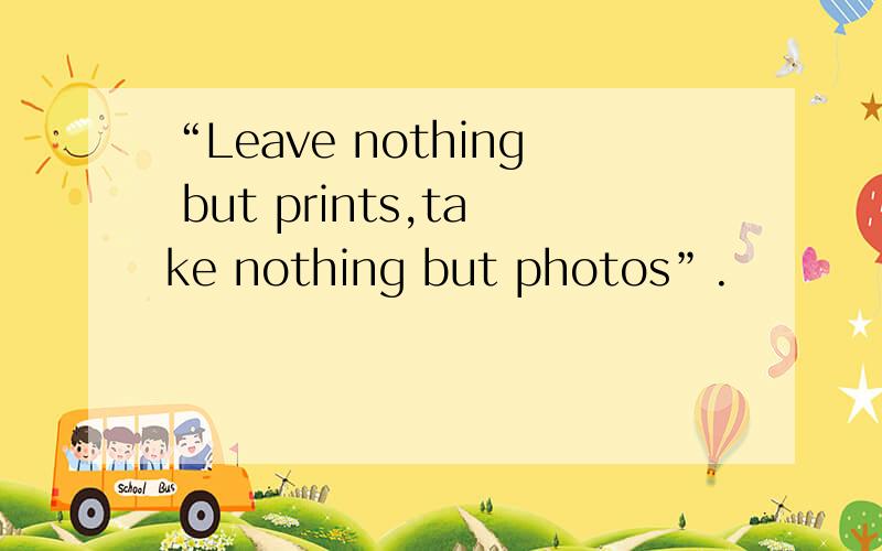 “Leave nothing but prints,take nothing but photos”.