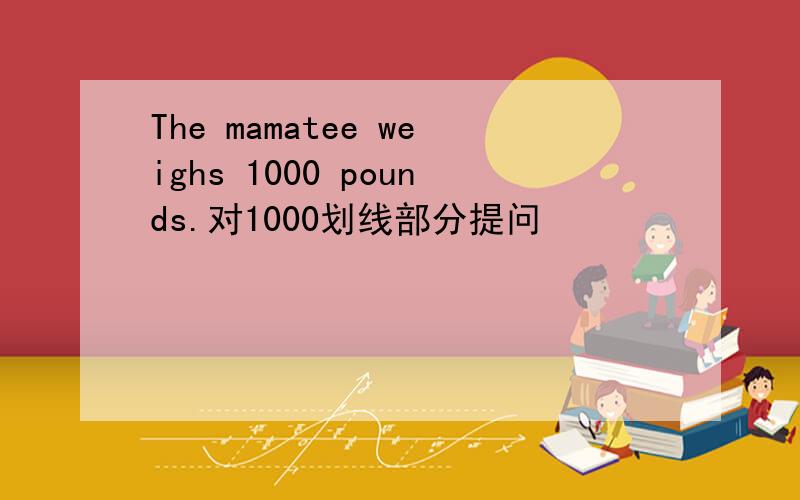 The mamatee weighs 1000 pounds.对1000划线部分提问