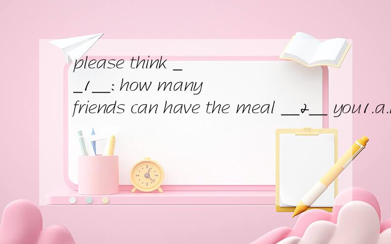 please think __1__:how many friends can have the meal __2__ you1.a.by b.about c.to d.out2.a.for b.near c.with d.behind