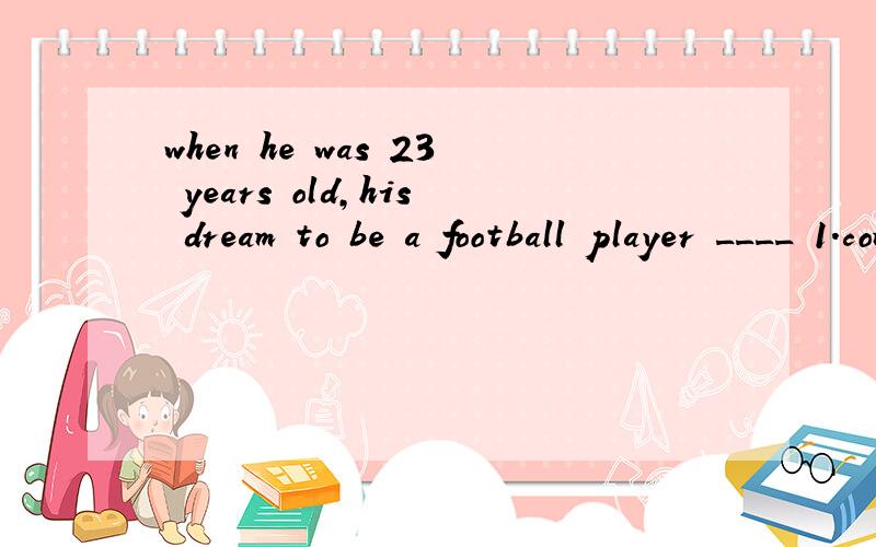 when he was 23 years old,his dream to be a football player ____ 1.come true 2.came truea:come trueb:came truec:come uphis dream will to be 啥意思