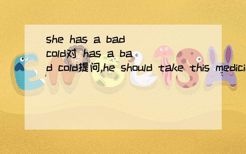 she has a bad cold对 has a bad cold提问,he should take this medicine three times a day 对如下three times a day 提问enting junk food is bad for you 改同义句 to eat balanced diet is verey important 用做it主语大哥大姐帮帮忙