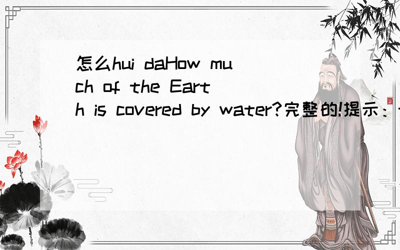 怎么hui daHow much of the Earth is covered by water?完整的!提示：three quarters.怎么回答（hui da） 一不小心输错了。