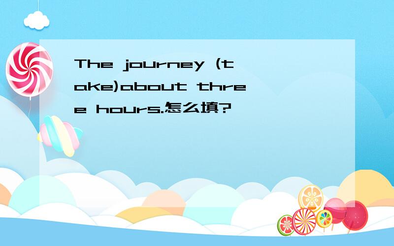 The journey (take)about three hours.怎么填?