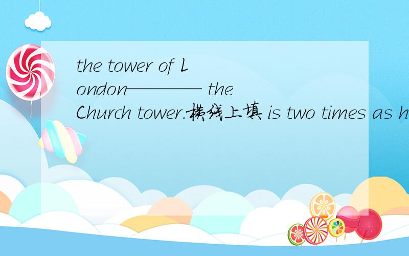 the tower of London———— the Church tower.横线上填 is two times as high as还是three times the height of
