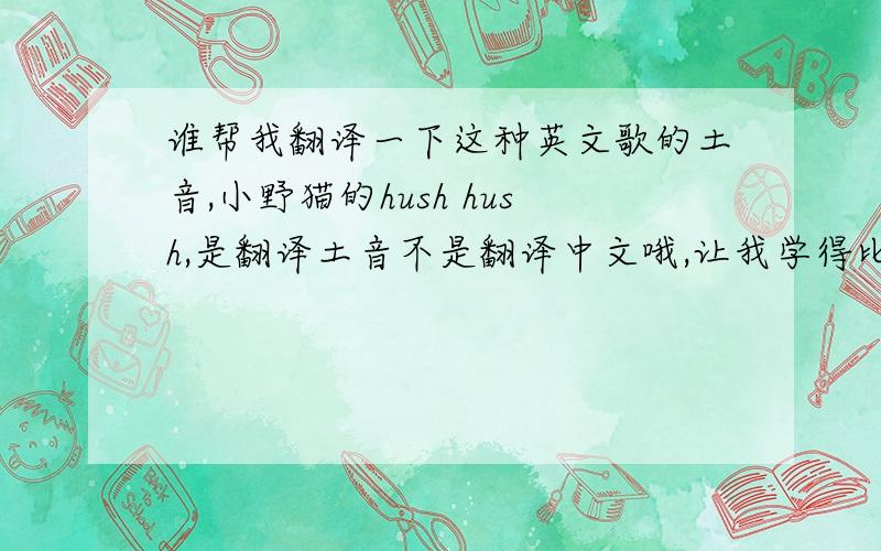 谁帮我翻译一下这种英文歌的土音,小野猫的hush hush,是翻译土音不是翻译中文哦,让我学得比较快点,