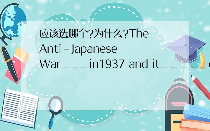 应该选哪个?为什么?The Anti-Japanese War___in1937 and it_____eight yearsA:was broken out ,lastedB:broke out ,lastedC:break out,lastsD:broke out ,last
