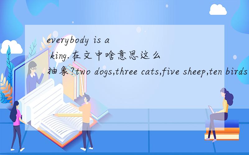 everybody is a king.在文中啥意思这么抽象?two dogs,three cats,five sheep,ten birds and some fishes.etc.两只狗,三只猫,五只绵羊,十只鸟,还有一些鱼,另外还有好多好多.oh dear,how can you take care of them all?我晕,你