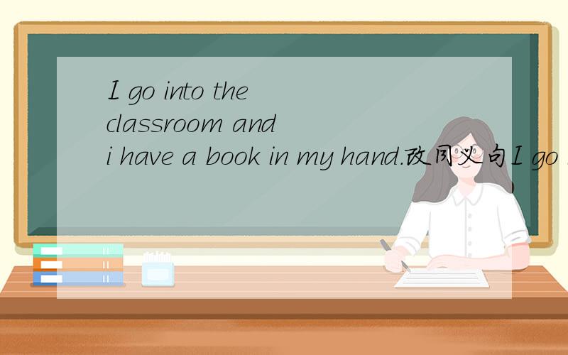 I go into the classroom and i have a book in my hand.改同义句I go into the classroom()a book()my hand.