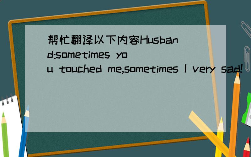 帮忙翻译以下内容Husband:sometimes you touched me,sometimes I very sad!