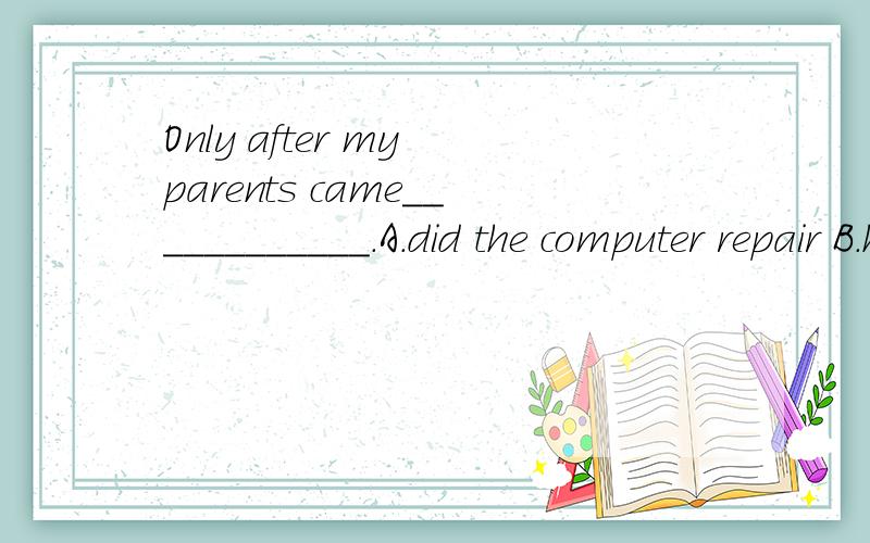 Only after my parents came____________.A.did the computer repair B.he repaired the computerC.was the computer repairedD.the computer was repaired 这道题我选C,可是答案选D,如果选D句子也没倒装啊?