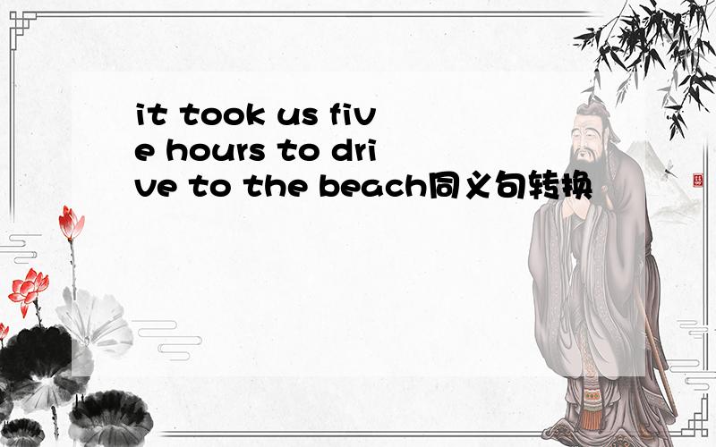 it took us five hours to drive to the beach同义句转换