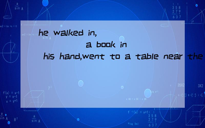 he walked in,______a book in his hand,went to a table near the window and sat down in sience.填carried 还是carrying.为什么?