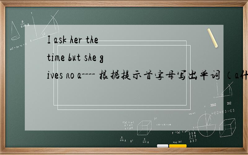 I ask her the time but she gives no a---- 根据提示首字母写出单词 （a什麽什麽、的单词）