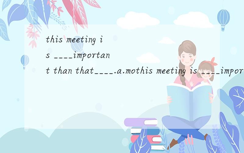 this meeting is ____important than that____.a.mothis meeting is ____important than that____.a.most one b.more onesc.more oned.most ones