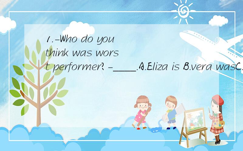 1.-Who do you think was worst performer?-____.A.Eliza is B.vera wasC.Steve does C.dennis did2.Jenny is going to ____swimming.A.write down B.take upC.find out C.help out3.-Will there be a heavy rain on Saturday?-____.The radio says the weather will be