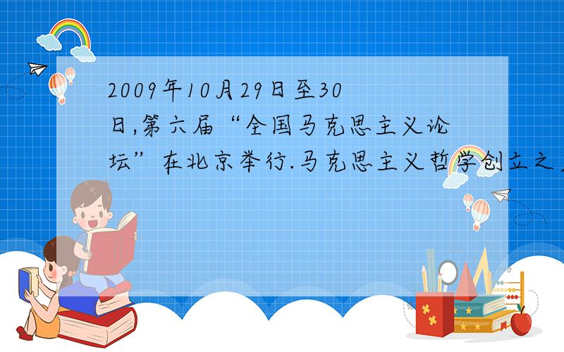2009年10月29日至30日,第六届“全国马克思主义论坛”在北京举行.马克思主义哲学创立之后,开始出现了 （ ）A．唯物论与唯心论的对立 B．辩证法与形而上学的对立 C．唯物史观与唯心史观的