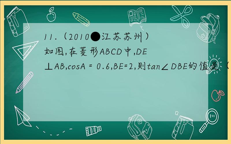 11.（2010●江苏苏州）如图,在菱形ABCD中,DE⊥AB,cosA＝0.6,BE=2,则tan∠DBE的值是（ ）A.0.5B.2C.（根号五）÷2D.（根号五）÷5