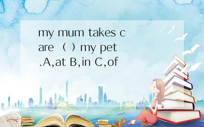 my mum takes care （ ）my pet .A,at B,in C,of