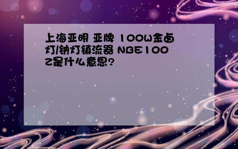 上海亚明 亚牌 100W金卤灯/钠灯镇流器 NBE100Z是什么意思?
