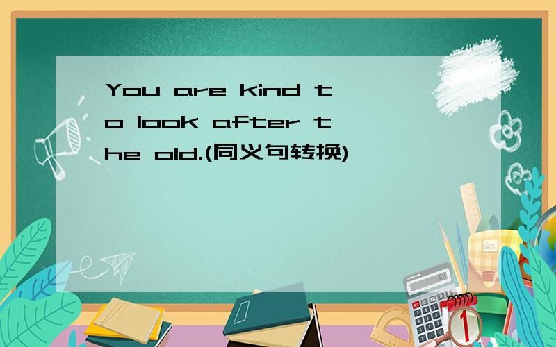 You are kind to look after the old.(同义句转换)