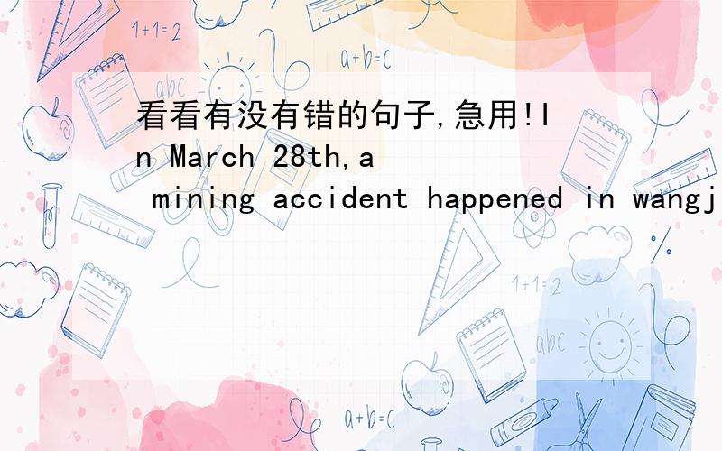 看看有没有错的句子,急用!In March 28th,a mining accident happened in wangjialing mine.this was one of mining accidents in March.It tensed up our hearts again.Though many people go to the rescue,we still see a lot of dead.153 people trapped
