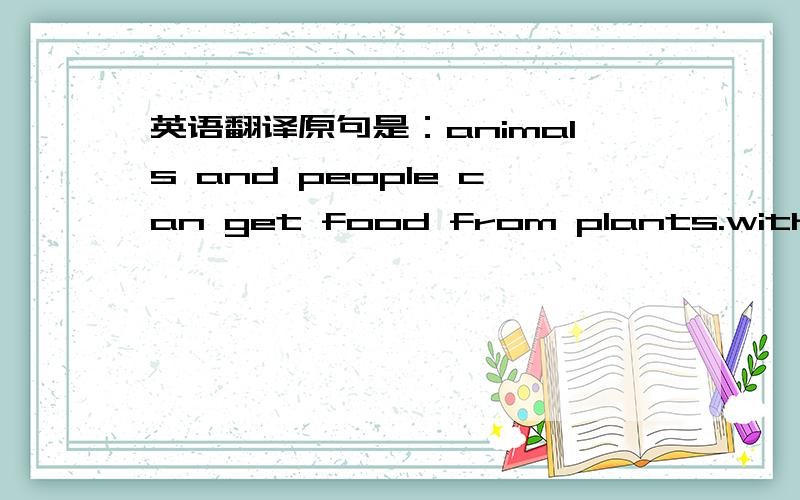 英语翻译原句是：animals and people can get food from plants.without plants life will not go on.