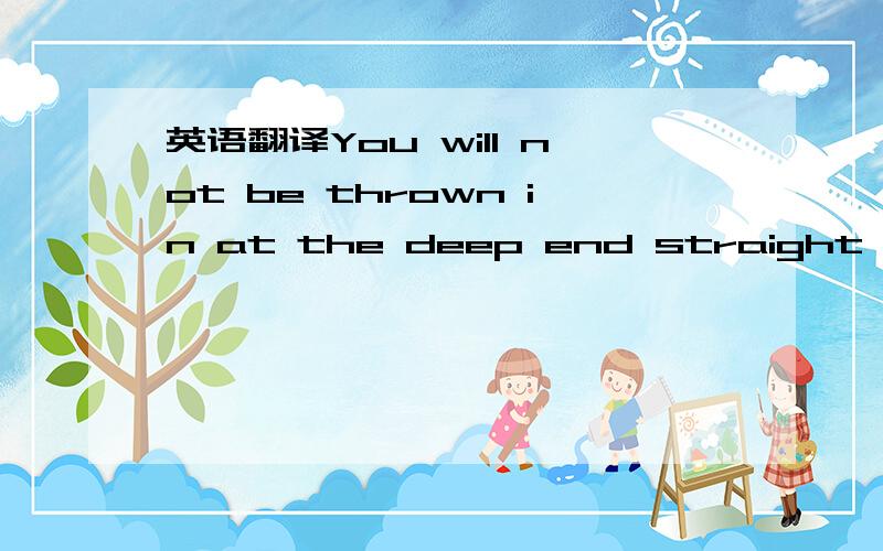 英语翻译You will not be thrown in at the deep end straight away.