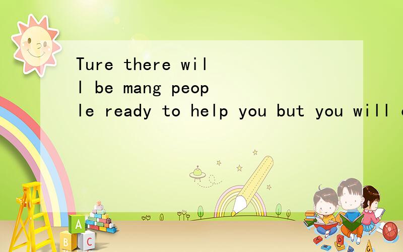 Ture there will be mang people ready to help you but you will often have to take the first step in whatever you choose to do希望快点翻译成汉语
