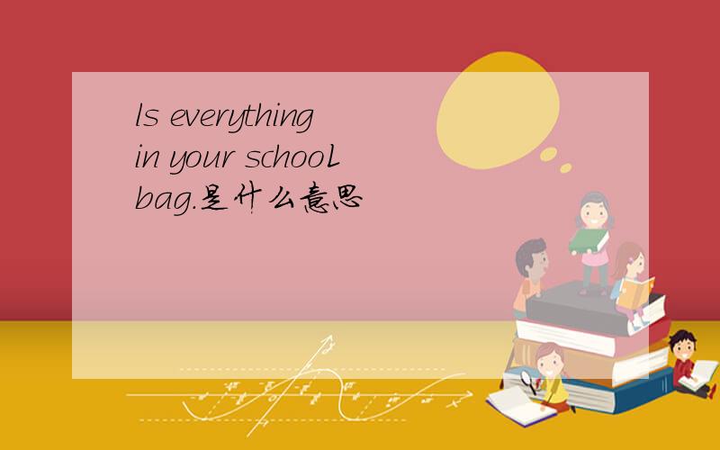 ls everything in your schooLbag.是什么意思