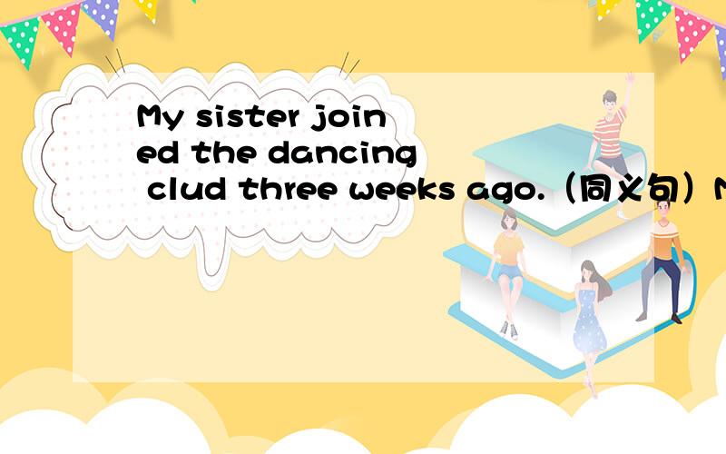 My sister joined the dancing clud three weeks ago.（同义句）My sister ____ ____ _____the dancing clud____three weeks.My sister ____ ____ ___ ____of the dancing clud ____three weeks.