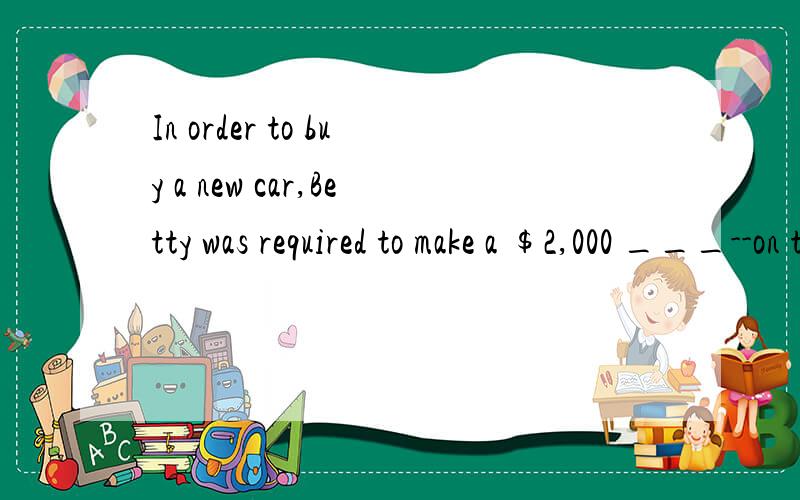 In order to buy a new car,Betty was required to make a $2,000 ___--on the vehicle.填什么a.down payment b,lease c,auction d,installment 应该选哪个