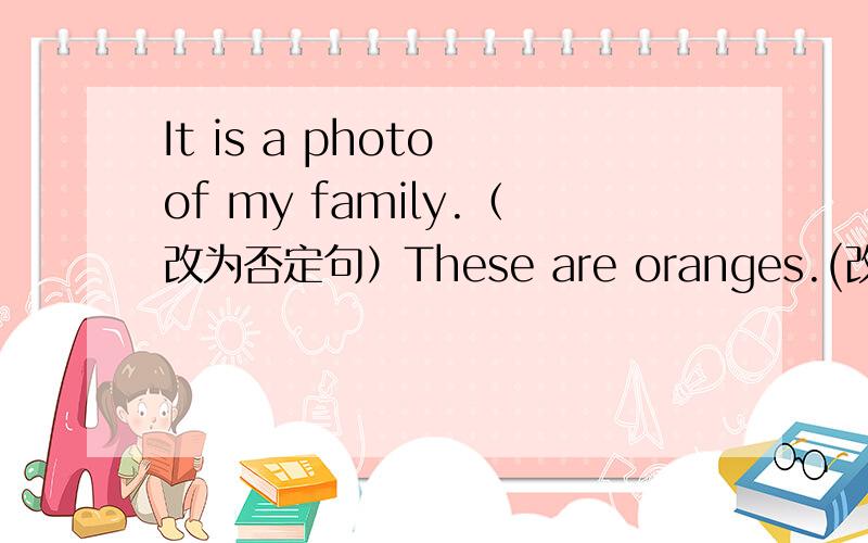 It is a photo of my family.（改为否定句）These are oranges.(改为单数）