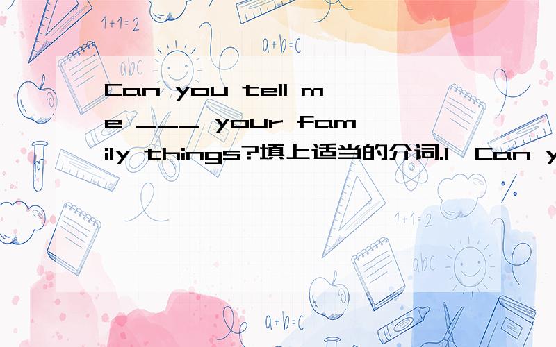 Can you tell me ___ your family things?填上适当的介词.1、Can you tell me ___ your family things?2、Is it a letter ___ your sister in the school?3,Jane usually gets up ___ around 6:50.4,Thanks ____ your videotape.5,What do your friends usuall