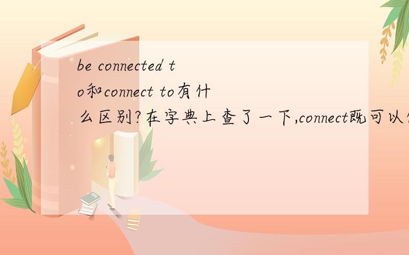be connected to和connect to有什么区别?在字典上查了一下,connect既可以做及物动词又可以做不及物动词,那么be connected to和connect to有什么区别,这两种用法都有的哦,求教!