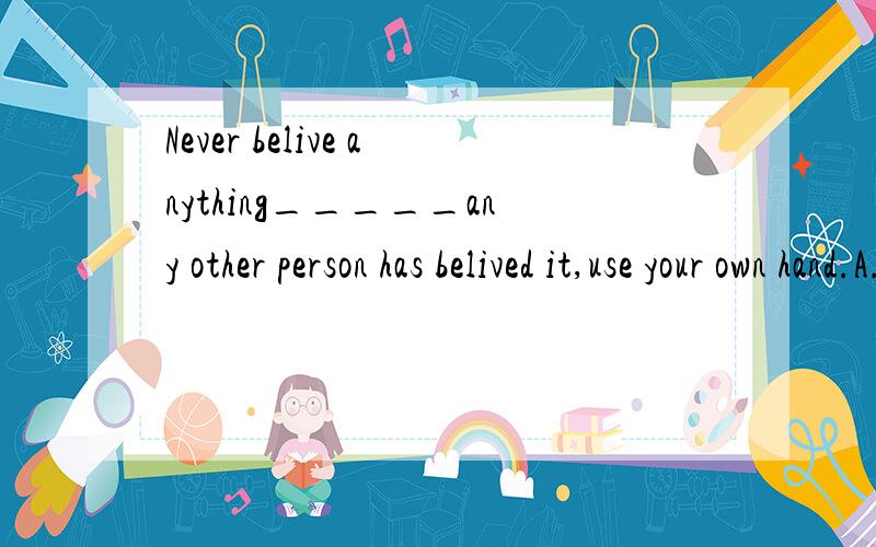 Never belive anything_____any other person has belived it,use your own hand.A.that B.becaused 答案选的becaused理由是any other person has belived it是一个完整的句子不能作定语,所以这是一个状语从句,难道所有的定语从