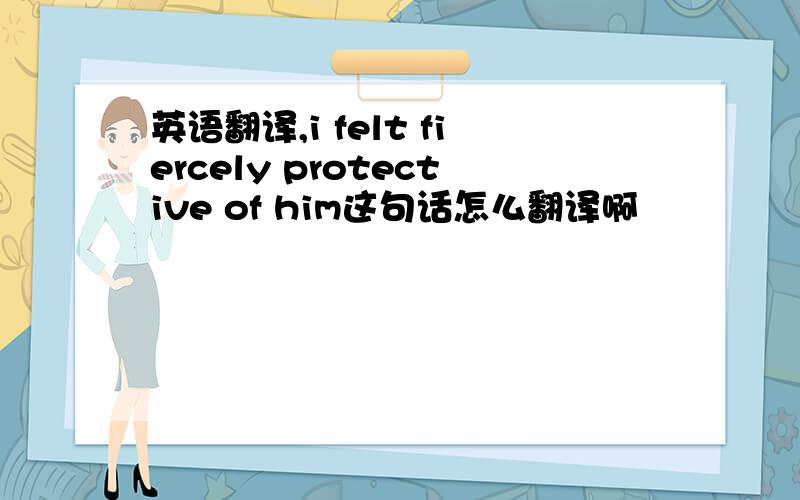 英语翻译,i felt fiercely protective of him这句话怎么翻译啊