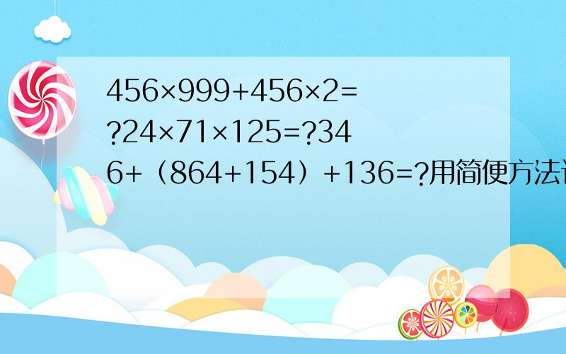 456×999+456×2=?24×71×125=?346+（864+154）+136=?用简便方法计算会哪题解哪题,列式计算（125×37+125×63）×8=?1234-997=?（ 678+678×3）×25=?用简便方法计算会哪题解哪题,列式计算