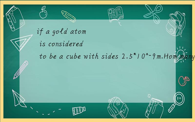 if a gold atom is considered to be a cube with sides 2.5*10^-9m.Hom many gold atoms could stack on top of one another in gold foil with a thickness of 1.0*10^-7?on the average 1.0kg of aluminium consist of 2.2*10^25 atoms.How many atoms would there b