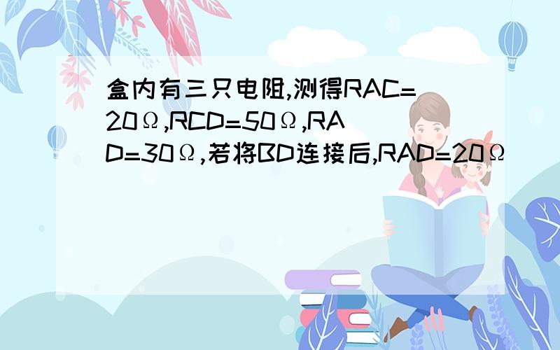 盒内有三只电阻,测得RAC=20Ω,RCD=50Ω,RAD=30Ω,若将BD连接后,RAD=20Ω