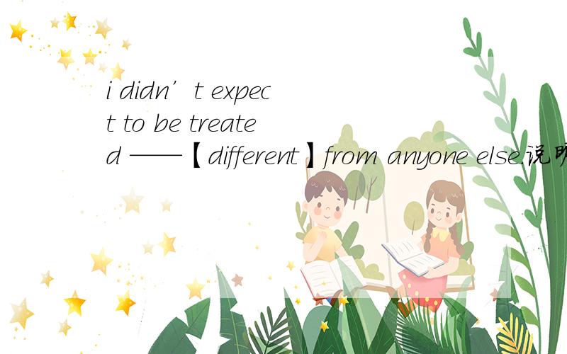 i didn’t expect to be treated ——【different】from anyone else.说明为什么、?