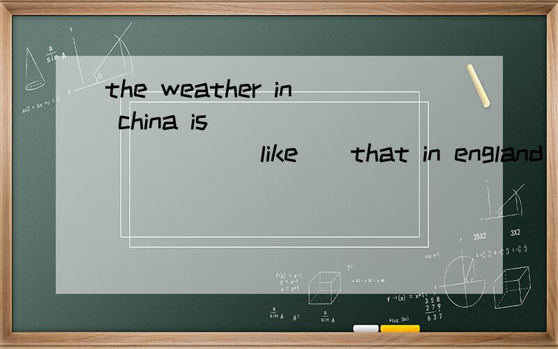 the weather in china is_________ ( like ) that in england