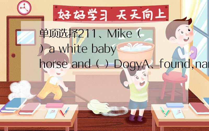 单项选择211、Mike（ ）a white baby horse and（ ）DogyA、found,name B、find,names C、found named12、White I was doing my homework,my mother（ ）A、was cooking B、cooked C、cooking13、The cat was watching the birds（ ）in the skyA