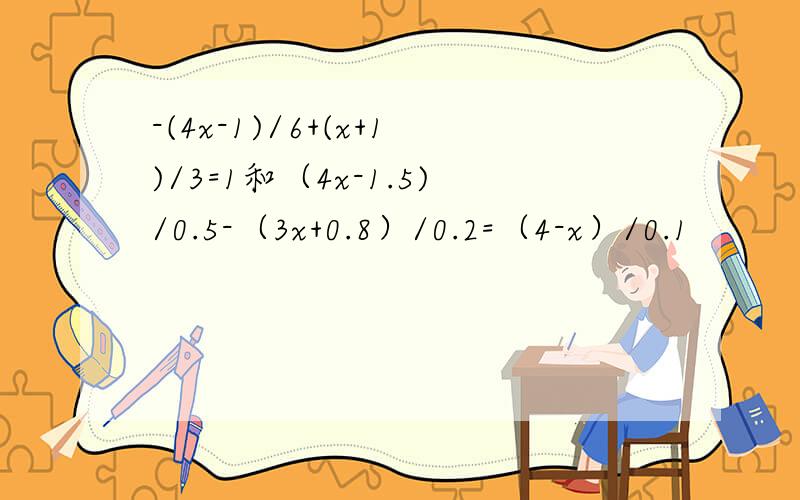 -(4x-1)/6+(x+1)/3=1和（4x-1.5)/0.5-（3x+0.8）/0.2=（4-x）/0.1