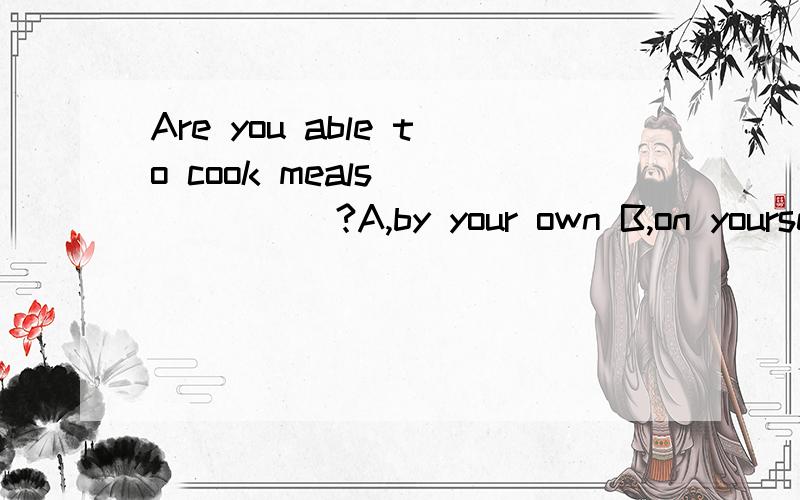 Are you able to cook meals ______?A,by your own B,on yourself C in your own D on your own